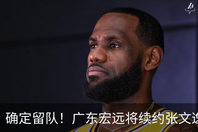 确定留队！广东宏远将续约张文逸，杜锋不用却给合同